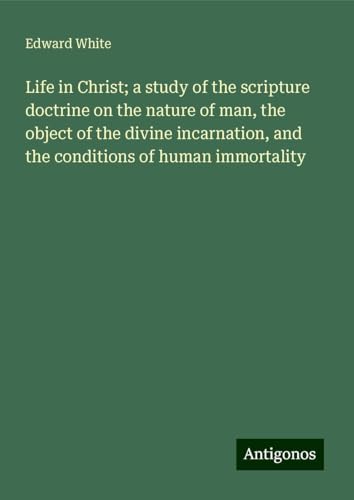 Life in Christ; a study of the scripture doctrine on the nature of man, the object of the divine incarnation, and the conditions of human immortality