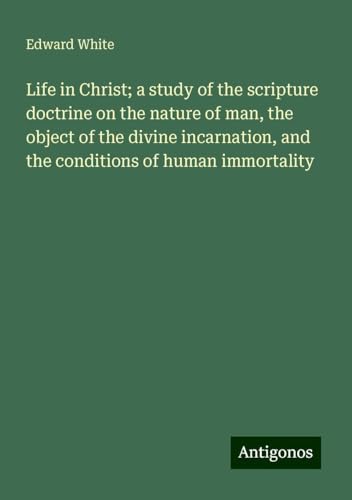 Life in Christ; a study of the scripture doctrine on the nature of man, the object of the divine incarnation, and the conditions of human immortality