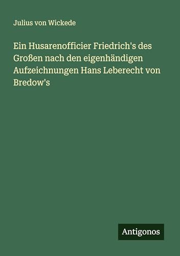 Ein Husarenofficier Friedrich's des Großen nach den eigenhändigen Aufzeichnungen Hans Leberecht von Bredow's von Antigonos Verlag