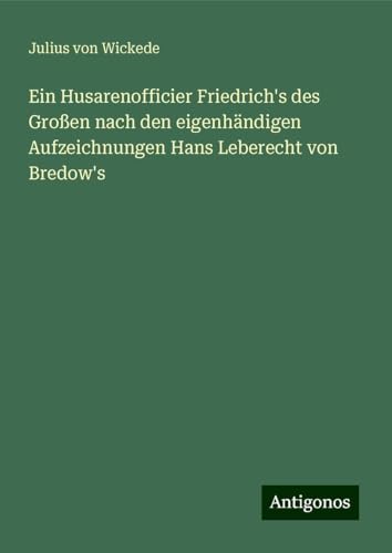 Ein Husarenofficier Friedrich's des Großen nach den eigenhändigen Aufzeichnungen Hans Leberecht von Bredow's von Antigonos Verlag