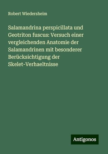 Salamandrina perspicillata und Geotriton fuscus: Versuch einer vergleichenden Anatomie der Salamandrinen mit besonderer Berücksichtigung der Skelet-Verhaeltnisse von Antigonos Verlag