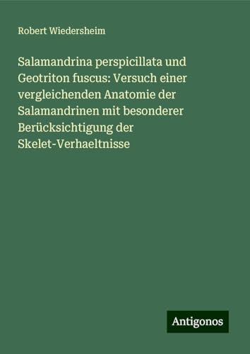 Salamandrina perspicillata und Geotriton fuscus: Versuch einer vergleichenden Anatomie der Salamandrinen mit besonderer Berücksichtigung der Skelet-Verhaeltnisse von Antigonos Verlag
