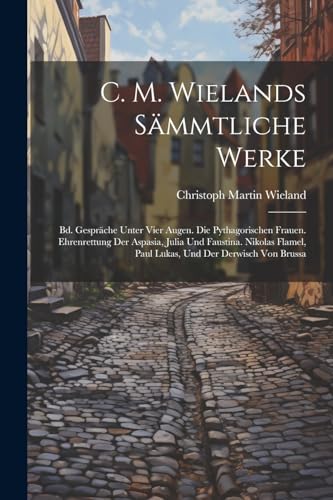 C. M. Wielands Sämmtliche Werke: Bd. Gespräche Unter Vier Augen. Die Pythagorischen Frauen. Ehrenrettung Der Aspasia, Julia Und Faustina. Nikolas Flamel, Paul Lukas, Und Der Derwisch Von Brussa C. M. Wielands Sämmtliche Werke: Bd. Gespräche Unter Vier Augen. Die Pythagorischen Frauen. Ehrenrettung Der Aspasia, Julia Und Faustina. Nikolas Flamel, Paul Lukas, Und Der Derwisch Von Brussa