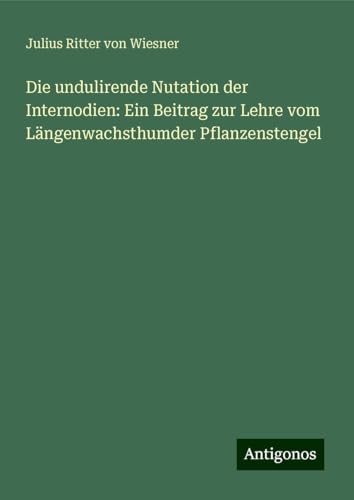 Die undulirende Nutation der Internodien: Ein Beitrag zur Lehre vom Längenwachsthumder Pflanzenstengel von Antigonos Verlag