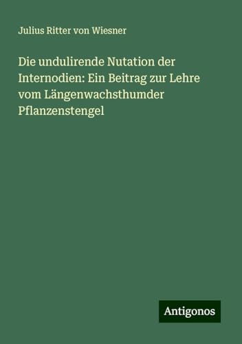 Die undulirende Nutation der Internodien: Ein Beitrag zur Lehre vom Längenwachsthumder Pflanzenstengel von Antigonos Verlag