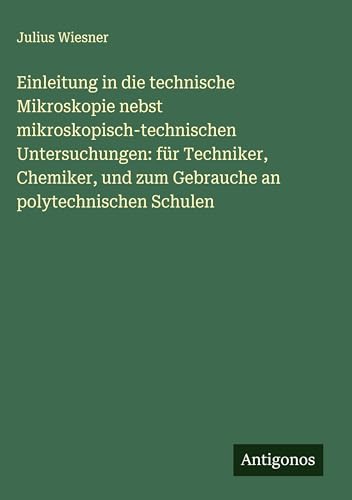 Einleitung in die technische Mikroskopie nebst mikroskopisch-technischen Untersuchungen: für Techniker, Chemiker, und zum Gebrauche an polytechnischen Schulen von Antigonos Verlag