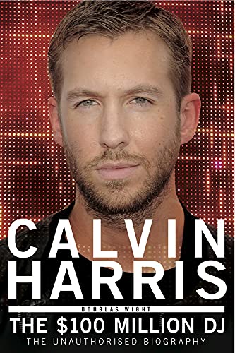 Calvin Harris - the $100 Million Dj: The 100 Million DJ, the Unauthorised Biography