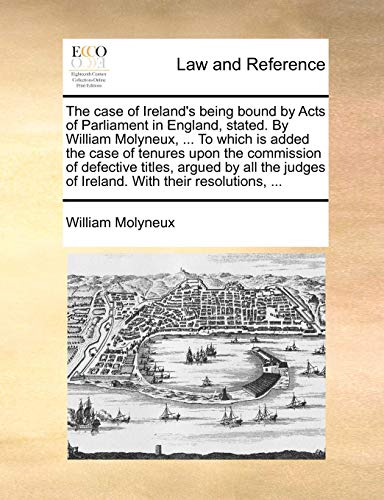 The Case of Ireland's Being Bound by Acts of Parliament in England, Stated. by William Molyneux, ... to Which Is Added the Case of Tenures Upon the Co