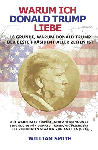 Warum ich Donald Trump liebe - 10 Gründe, warum Donald Trump der beste Präsident aller Zeiten ist: Eine wahrhafte Respekt- und Anerkennungs-bekundung für Donald Trump, Präsident der USA