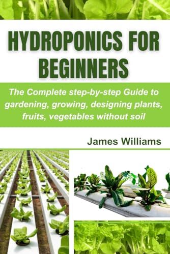 Hydroponics for Beginners: The Complete step-by-step Guide to gardening, growing, designing plants, fruits, vegetables without soil