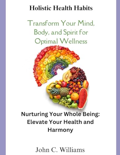 Holistic Health Habits: Transform Your Mind, Body, and Spirit for Optimal Wellness: Nurturing your whole being