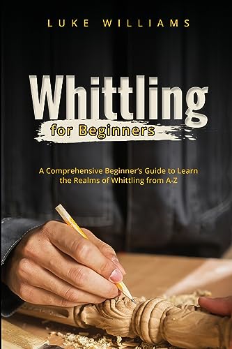 WHITTLING FOR BEGINNERS: A Comprehensive Beginner's Guide to Learn the Realms of Whittling from A-Z