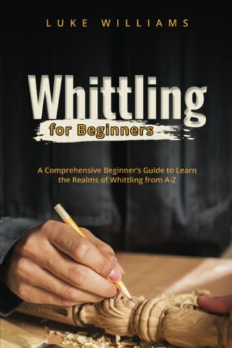 Whittling for Beginners: A Comprehensive Beginner’s Guide to Learn the Realms of Whittling from A-Z