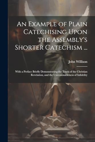 An Example of Plain Catechising Upon the Assembly's Shorter Catechism ...: With a Preface Briefly Demonstrating the Truth of the Christian Revelation, and the Unreasonableness of Infidelity von Legare Street Press