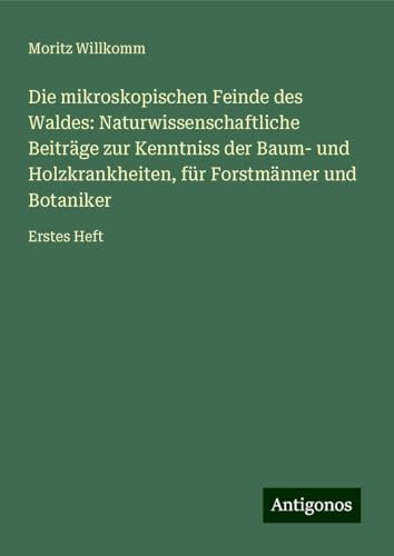 Die mikroskopischen Feinde des Waldes: Naturwissenschaftliche Beiträge zur Kenntniss der Baum- und Holzkrankheiten, für Forstmänner und Botaniker: Erstes Heft von Antigonos Verlag