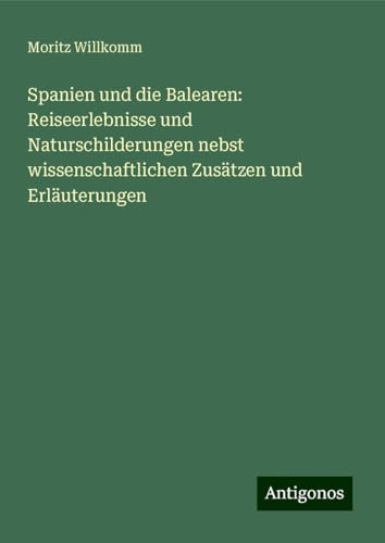 Spanien und die Balearen: Reiseerlebnisse und Naturschilderungen nebst wissenschaftlichen Zusätzen und Erläuterungen von Antigonos Verlag