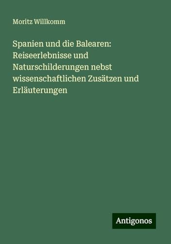 Spanien und die Balearen: Reiseerlebnisse und Naturschilderungen nebst wissenschaftlichen Zusätzen und Erläuterungen von Antigonos Verlag
