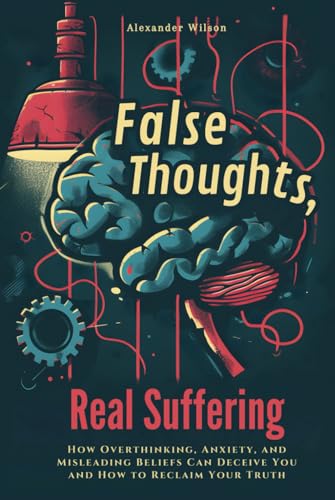 False Thoughts, Real Suffering: How Overthinking, Anxiety, and Misleading Beliefs Can Deceive You and How to Reclaim Your Truth