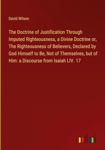 The Doctrine of Justification Through Imputed Righteousness, a Divine Doctrine or, The Righteousness of Believers, Declared by God Himself to Be, Not ... but of Him: a Discourse from Isaiah LIV. 17