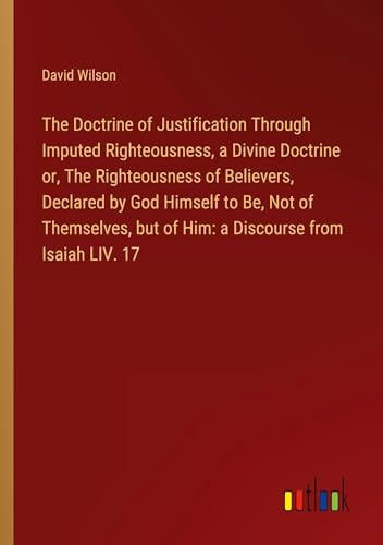 The Doctrine of Justification Through Imputed Righteousness, a Divine Doctrine or, The Righteousness of Believers, Declared by God Himself to Be, Not ... but of Him: a Discourse from Isaiah LIV. 17