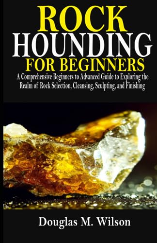 ROCK HOUNDING FOR BEGINNERS: A Comprehensive Beginners to Advanced Guide to Exploring the Realm of Rock Selection, Cleansing, Sculpting, and Finishing