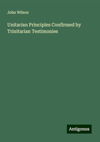 Unitarian Principles Confirmed by Trinitarian Testimonies Unitarian Principles Confirmed by Trinitarian Testimonies von Antigonos Verlag