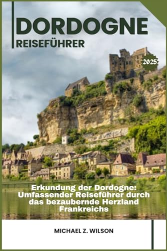DORDOGNE REISEFÜHRER: Erkundung der Dordogne: Umfassender Reiseführer durch das bezaubernde Herzland Frankreichs von Independently published