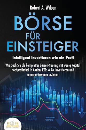 BÖRSE FÜR EINSTEIGER - Intelligent investieren wie ein Profi: Wie auch Sie als kompletter Börsen-Neuling mit wenig Kapital hochprofitabel in Aktien, ETFs & Co. investieren und enorme Gewinne erzielen BÖRSE FÜR EINSTEIGER - Intelligent investieren wie ein Profi: Wie auch Sie als kompletter Börsen-Neuling mit wenig Kapital hochprofitabel in Aktien, ETFs & Co. investieren und enorme Gewinne erzielen