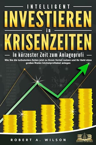 INTELLIGENT INVESTIEREN in Krisenzeiten - In kürzester Zeit zum Anlageprofi: Wie Sie die turbulenten Zeiten jetzt zu Ihrem Vorteil nutzen und Ihr Geld ohne großes Risiko höchstprofitabel anlegen