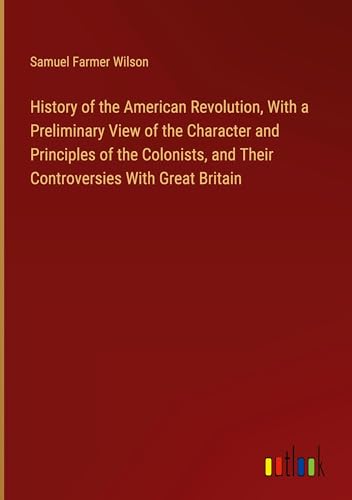 History of the American Revolution, With a Preliminary View of the Character and Principles of the Colonists, and Their Controversies With Great Britain von Outlook Verlag