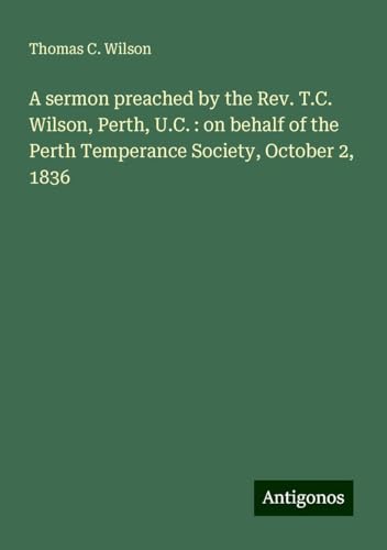 A sermon preached by the Rev. T.C. Wilson, Perth, U.C. : on behalf of the Perth Temperance Society, October 2, 1836 von Antigonos Verlag