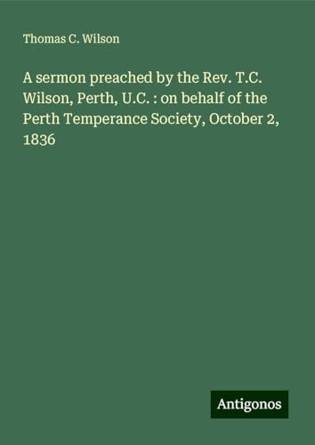 A sermon preached by the Rev. T.C. Wilson, Perth, U.C. : on behalf of the Perth Temperance Society, October 2, 1836 von Antigonos Verlag