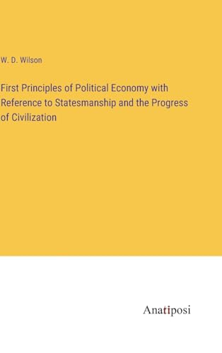 First Principles of Political Economy with Reference to Statesmanship and the Progress of Civilization von Anatiposi Verlag