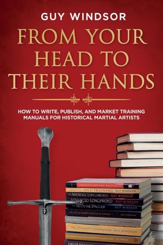 From Your Head to Their Hands: How to write, publish, and market training manuals for Historical Martial Artists: How to write, publish, and market training manuals for historical martial arts