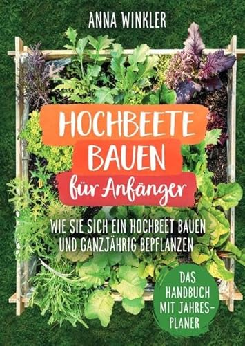 Hochbeete bauen für Anfänger: Wie Sie sich ein Hochbeet bauen und ganzjährig bepflanzen - Das Handbuch mit Jahresplaner