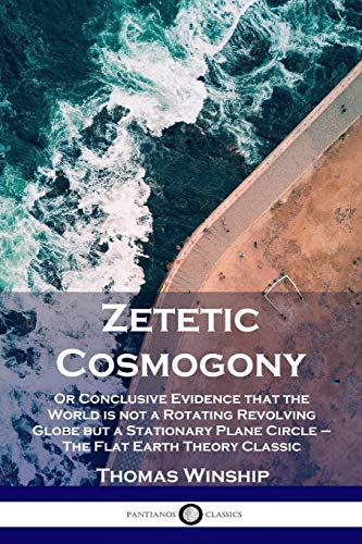 Zetetic Cosmogony: Or Conclusive Evidence that the World is not a Rotating Revolving Globe but a Stationary Plane Circle - The Flat Earth Theory Classic