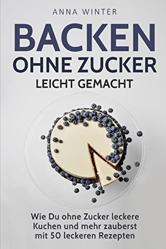 Backen ohne Zucker leicht gemacht: Wie Du ohne Zucker leckere Kuchen und mehr zauberst - mit 50 leckeren Rezepten