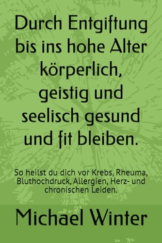 Durch Entgiftung bis ins hohe Alter körperlich, geistig und seelisch gesund und fit bleiben.: So heilst du dich vor Krebs, Rheuma, Bluthochdruck, Allergien, Herz- und chronischen Leiden. von Independently published