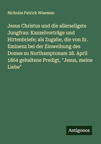 Jesus Christus und die allerseligste Jungfrau: Kanzelvorträge und Hirtenbriefe; als Zugabe, die von Sr. Eminenz bei der Einweihung des Domes zu ... 1864 gehaltene Predigt, "Jesus, meine Liebe" von Antigonos Verlag