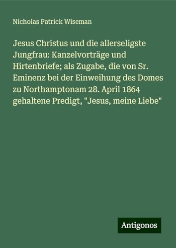Jesus Christus und die allerseligste Jungfrau: Kanzelvorträge und Hirtenbriefe; als Zugabe, die von Sr. Eminenz bei der Einweihung des Domes zu ... 1864 gehaltene Predigt, "Jesus, meine Liebe" von Antigonos Verlag
