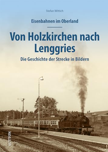Eisenbahnen im Oberland: Von Holzkirchen nach Lenggries. Die Geschichte der Strecke in Bildern (Sutton - Auf Schienen unterwegs)