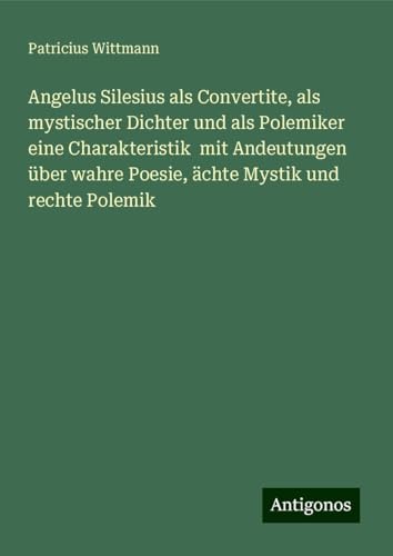 Angelus Silesius als Convertite, als mystischer Dichter und als Polemiker eine Charakteristik mit Andeutungen über wahre Poesie, ächte Mystik und rechte Polemik von Antigonos Verlag