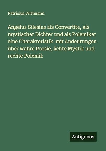 Angelus Silesius als Convertite, als mystischer Dichter und als Polemiker eine Charakteristik mit Andeutungen über wahre Poesie, ächte Mystik und rechte Polemik von Antigonos Verlag
