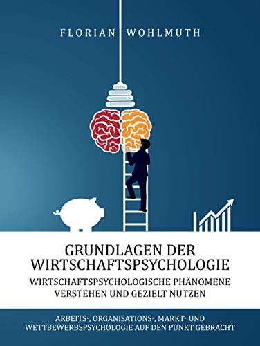 Grundlagen der Wirtschaftspsychologie: Wirtschaftspsychologische Phänomene verstehen und gezielt nutzen - Arbeits-, Organisations-, Markt- und Wettbewerbspsychologie auf den Punkt gebracht