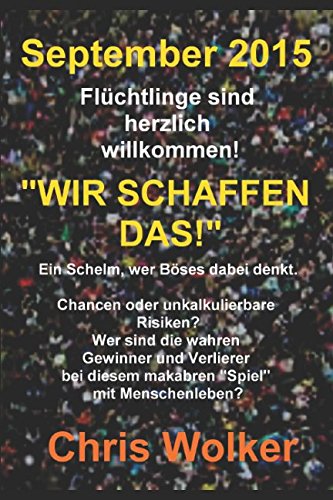 September 2015 Flüchtlinge sind herzlich willkommen! „WIR SCHAFFEN DAS!“: Ein Schelm, wer Böses dabei denkt. Chancen oder unkalkulierbare Risiken? Wer sind die wahren Gewinner und Verlierer von Independently published