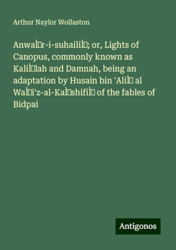 Anwár-i-suhailí; or, Lights of Canopus, commonly known as Kalílah and Damnah, being an adaptation by Husain bin 'Alí al Wái'z-al-Káshifí of the fables of Bidpai