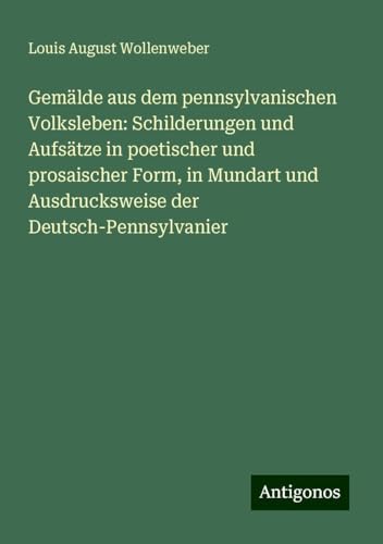 Gemälde aus dem pennsylvanischen Volksleben: Schilderungen und Aufsätze in poetischer und prosaischer Form, in Mundart und Ausdrucksweise der Deutsch-Pennsylvanier von Antigonos Verlag