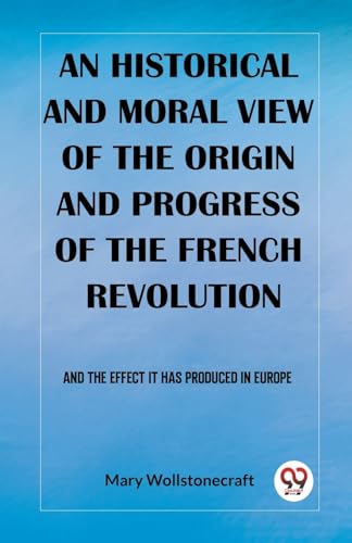 An historical and moral view of the origin and progress of the French Revolution And the effect it has produced in Europe