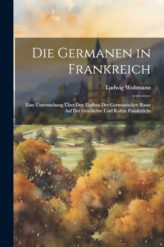Die Germanen in Frankreich: Eine Untersuchung Über Den Einfluss Der Germanischen Rasse Auf Dei Geschichte Und Kultur Frankreichs
