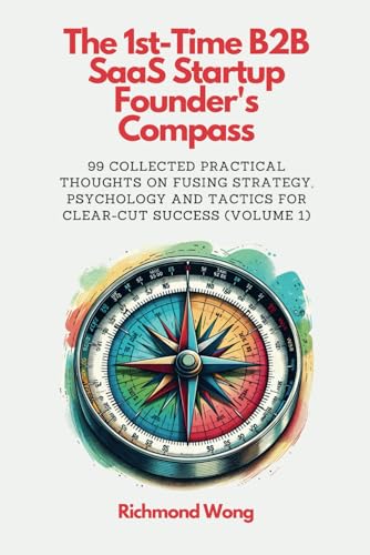 The 1st-Time B2B SaaS Startup Founder's Compass: 99 Collected Practical Thoughts on Fusing Strategy, Psychology and Tactics for Clear-Cut Success